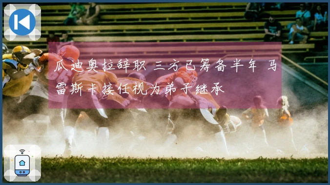 瓜迪奥拉辞职 三方已筹备半年 马雷斯卡接任视为弟子继承