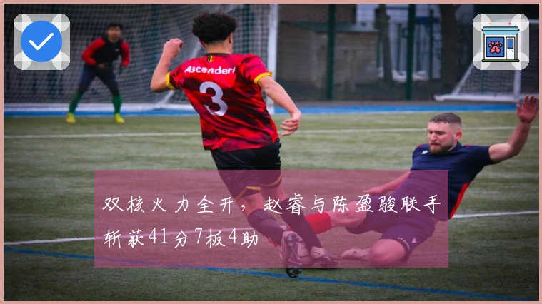 双核火力全开,赵睿与陈盈骏联手斩获41分7板4助