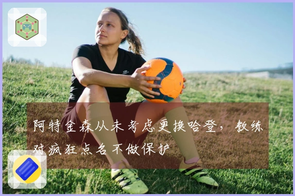 阿特金森从未考虑更换哈登,教练对疯狂点名不做保护