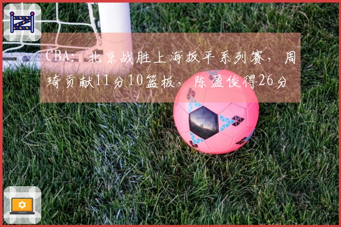 CBA：北京战胜上海扳平系列赛，周琦贡献11分10篮板，陈盈俊得26分