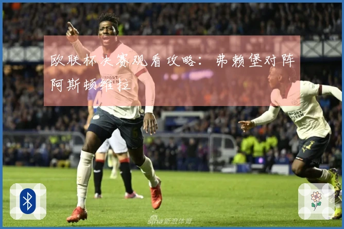 欧联杯决赛观看攻略:弗赖堡对阵阿斯顿维拉